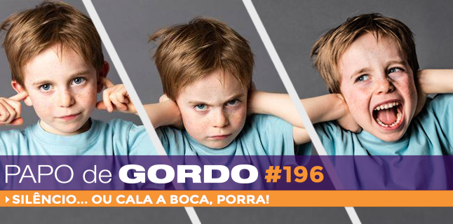 Papo de Gordo 196 – Silêncio… ou cala a boca!