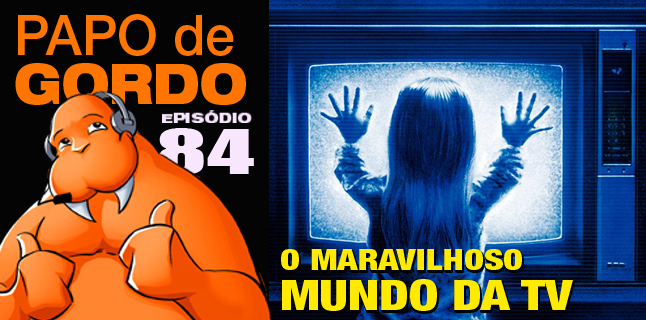 Papo de Gordo 84 – O Maravilhoso Mundo da TV