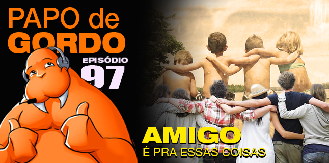 Papo de Gordo 97 – Amigo é pra essas coisas…