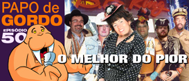 Papo de Gordo 50 – O melhor do pior!